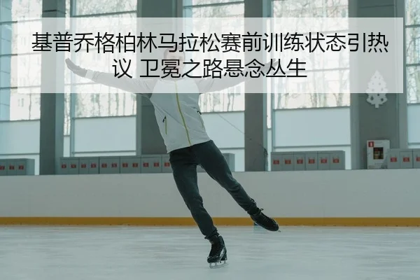 基普乔格柏林马拉松赛前训练状态引热议 卫冕之路悬念丛生